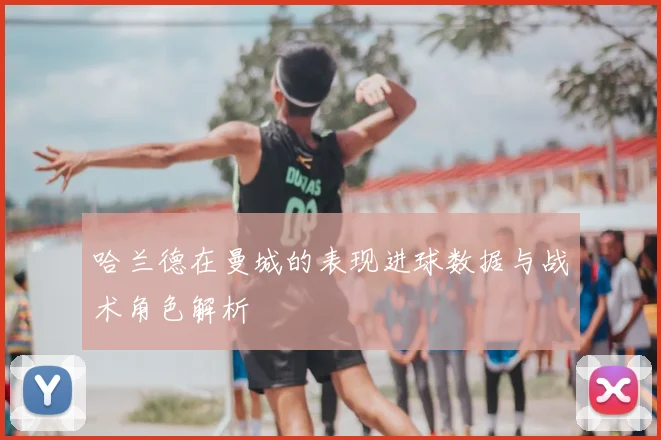 哈兰德在曼城的表现进球数据与战术角色解析