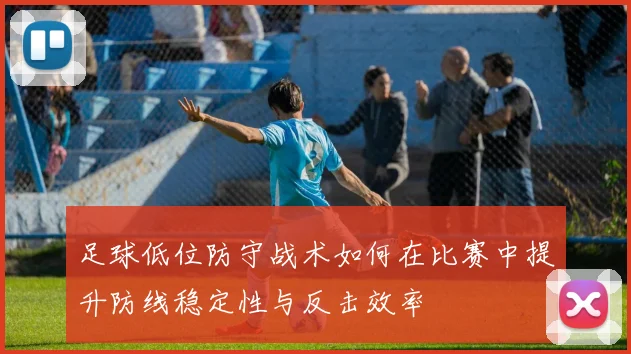 足球低位防守战术如何在比赛中提升防线稳定性与反击效率