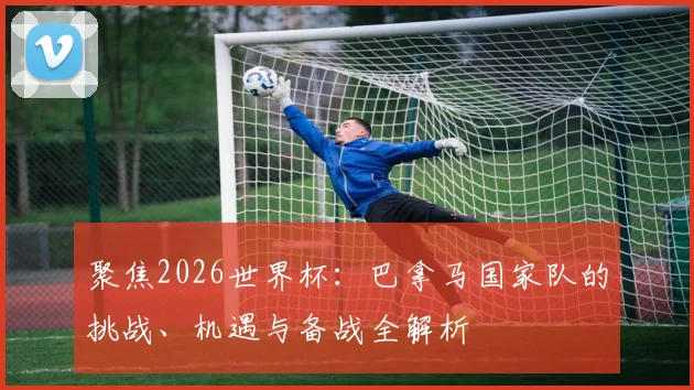 聚焦2026世界杯:巴拿马国家队的挑战、机遇与备战全解析