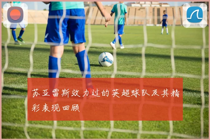 苏亚雷斯效力过的英超球队及其精彩表现回顾